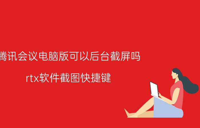 腾讯会议电脑版可以后台截屏吗 rtx软件截图快捷键？